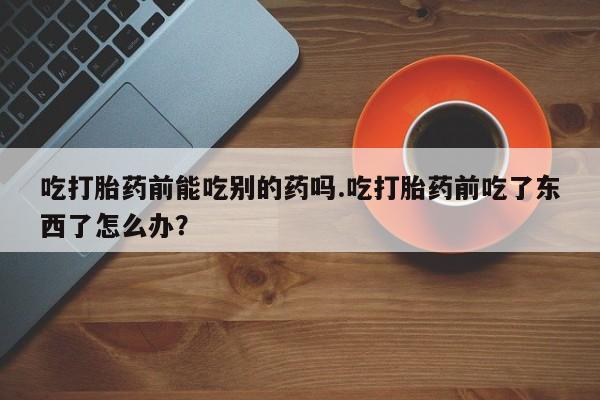 网上流产药专卖微信,吃打胎药前能吃别的药吗.吃打胎药前吃了东西了怎么办？