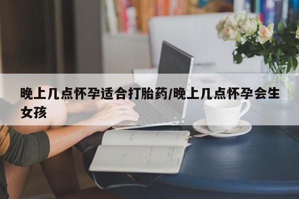 网上流产药专卖微信,晚上几点怀孕适合打胎药/晚上几点怀孕会生女孩