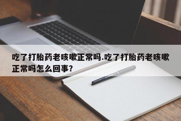 网上流产药专卖微信,吃了打胎药老咳嗽正常吗.吃了打胎药老咳嗽正常吗怎么回事？