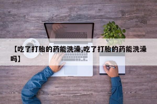 网上流产药专卖微信,【吃了打胎的药能洗澡,吃了打胎的药能洗澡吗】