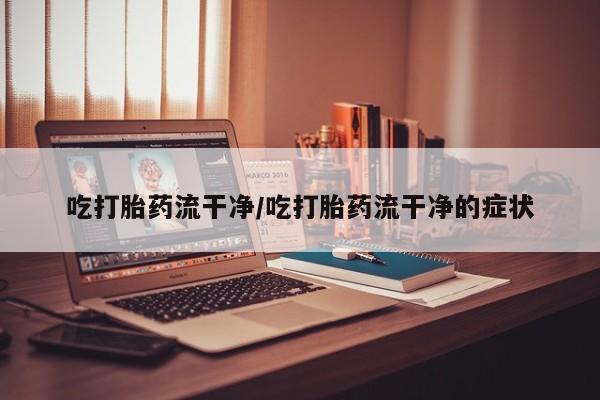 网上流产药专卖微信,吃打胎药流干净/吃打胎药流干净的症状