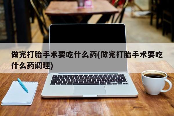 网上流产药专卖微信,做完打胎手术要吃什么药(做完打胎手术要吃什么药调理)