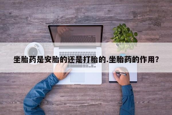 网上流产药专卖微信,坐胎药是安胎的还是打胎的.坐胎药的作用？