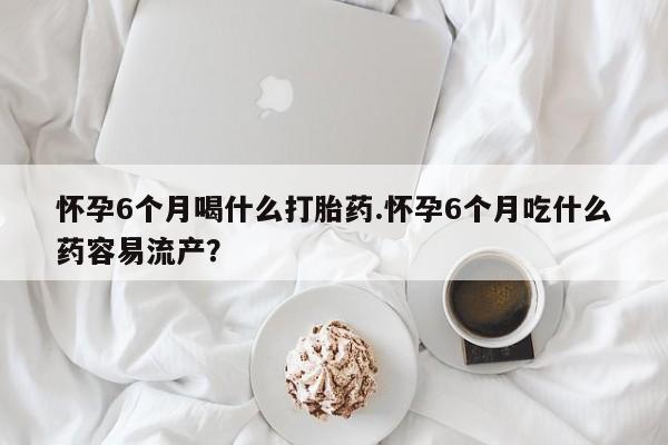 网上流产药专卖微信,怀孕6个月喝什么打胎药.怀孕6个月吃什么药容易流产？