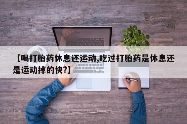 网上流产药专卖微信,【喝打胎药休息还运动,吃过打胎药是休息还是运动掉的快?】