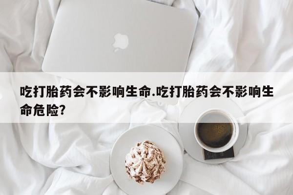 网上流产药专卖微信,吃打胎药会不影响生命.吃打胎药会不影响生命危险？