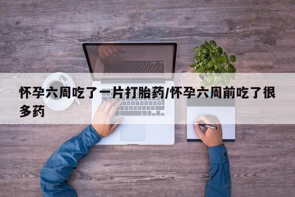 网上流产药专卖微信,怀孕六周吃了一片打胎药/怀孕六周前吃了很多药