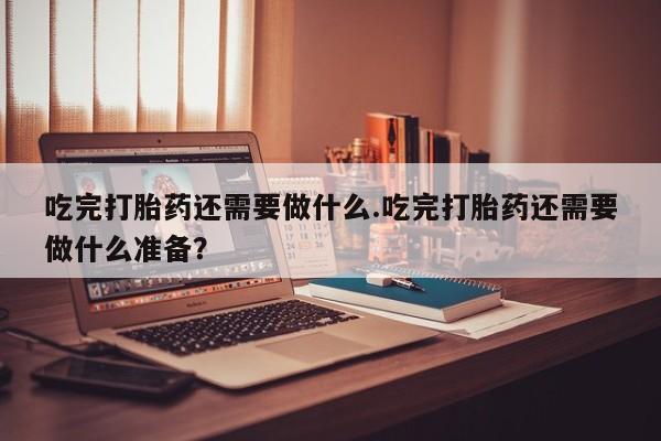 网上流产药专卖微信,吃完打胎药还需要做什么.吃完打胎药还需要做什么准备？