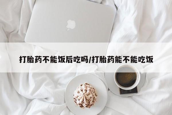 网上流产药专卖微信,打胎药不能饭后吃吗/打胎药能不能吃饭