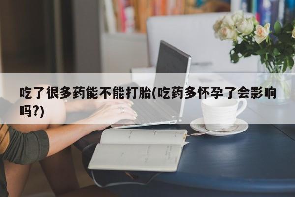 网上流产药专卖微信,吃了很多药能不能打胎(吃药多怀孕了会影响吗?)