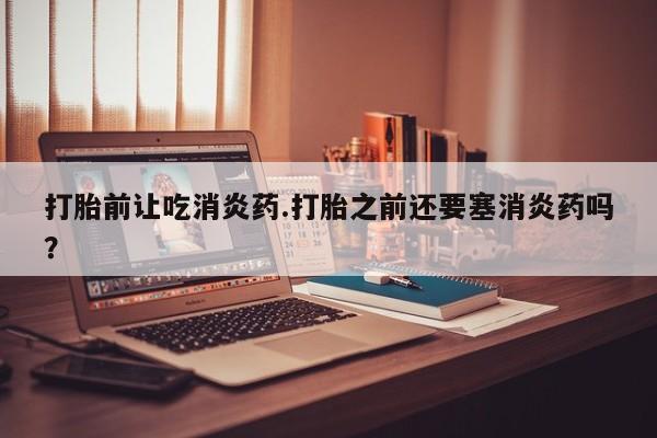 网上流产药专卖微信,打胎前让吃消炎药.打胎之前还要塞消炎药吗？