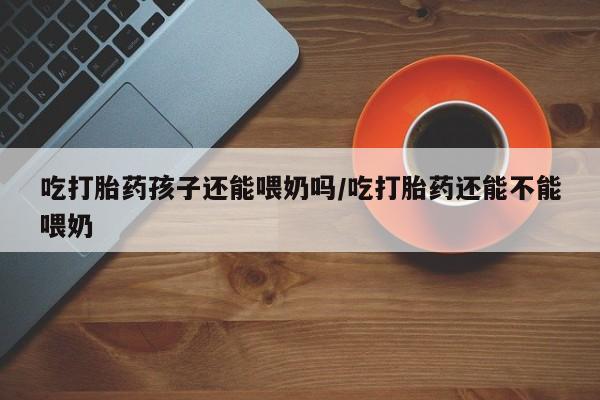 网上流产药专卖微信,吃打胎药孩子还能喂奶吗/吃打胎药还能不能喂奶