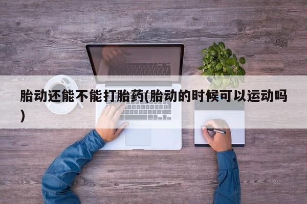 网上流产药专卖微信,胎动还能不能打胎药(胎动的时候可以运动吗)