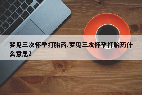 网上流产药专卖微信,梦见三次怀孕打胎药.梦见三次怀孕打胎药什么意思？