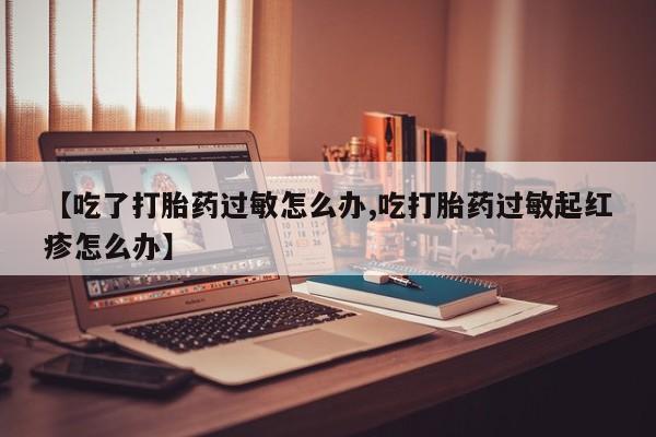 网上流产药专卖微信,【吃了打胎药过敏怎么办,吃打胎药过敏起红疹怎么办】