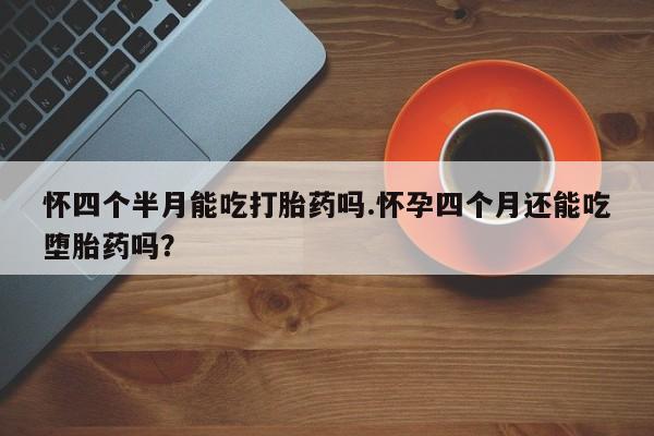 网上流产药专卖微信,怀四个半月能吃打胎药吗.怀孕四个月还能吃堕胎药吗？