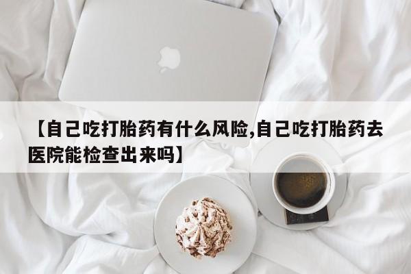 网上流产药专卖微信,【自己吃打胎药有什么风险,自己吃打胎药去医院能检查出来吗】