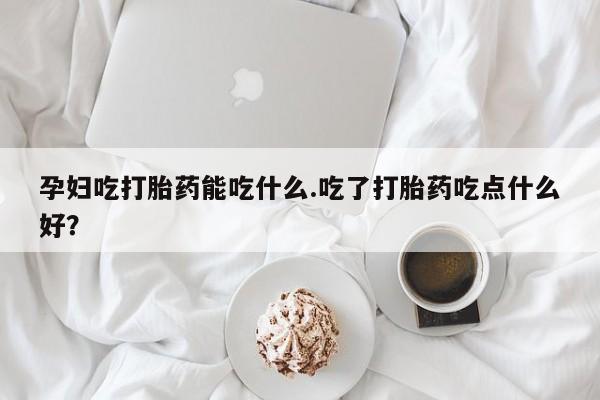 网上流产药专卖微信,孕妇吃打胎药能吃什么.吃了打胎药吃点什么好？