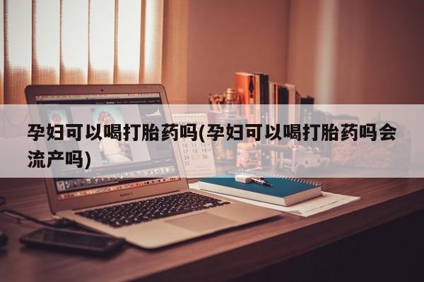 网上流产药专卖微信,孕妇可以喝打胎药吗(孕妇可以喝打胎药吗会流产吗)