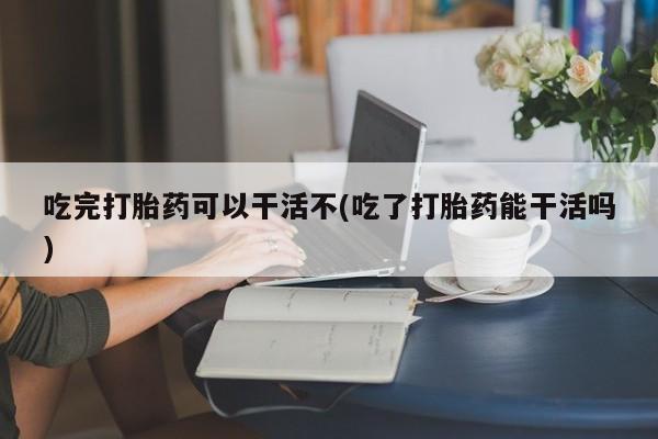 网上流产药专卖微信,吃完打胎药可以干活不(吃了打胎药能干活吗)