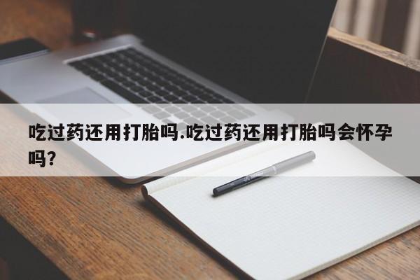 网上流产药专卖微信,吃过药还用打胎吗.吃过药还用打胎吗会怀孕吗？