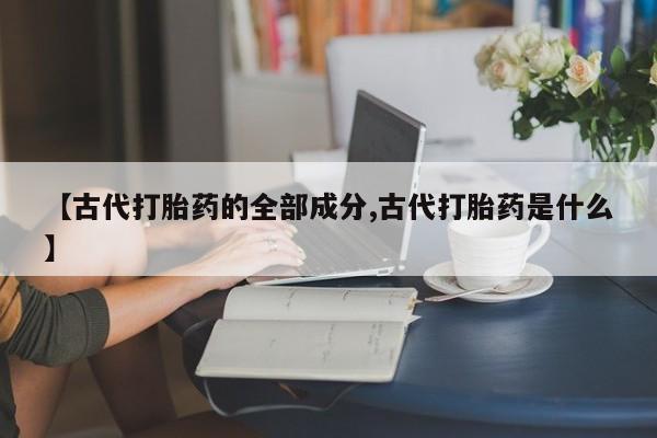 网上流产药专卖微信,【古代打胎药的全部成分,古代打胎药是什么】