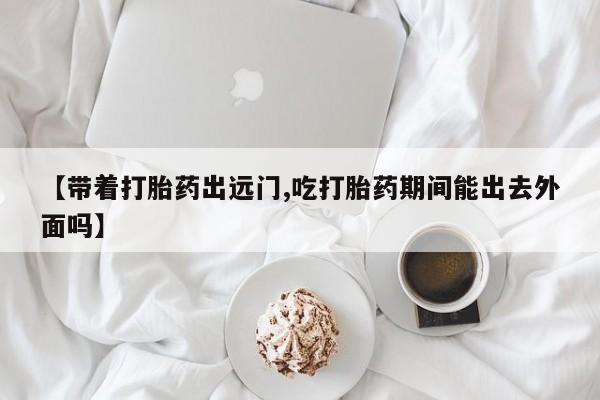 网上流产药专卖微信,【带着打胎药出远门,吃打胎药期间能出去外面吗】
