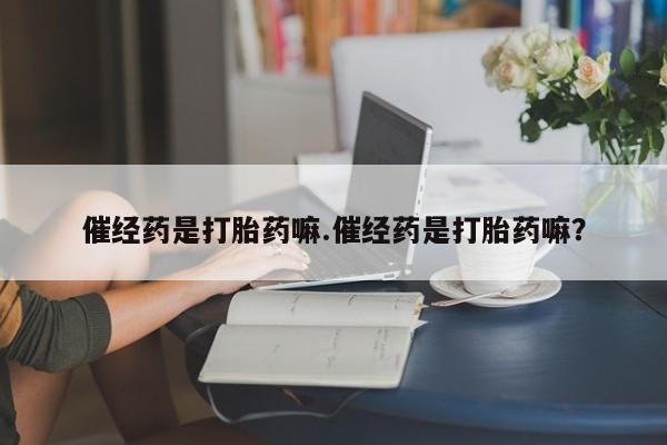网上流产药专卖微信,催经药是打胎药嘛.催经药是打胎药嘛？