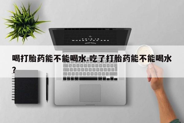 网上流产药专卖微信,喝打胎药能不能喝水.吃了打胎药能不能喝水？