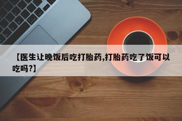 网上流产药专卖微信,【医生让晚饭后吃打胎药,打胎药吃了饭可以吃吗?】