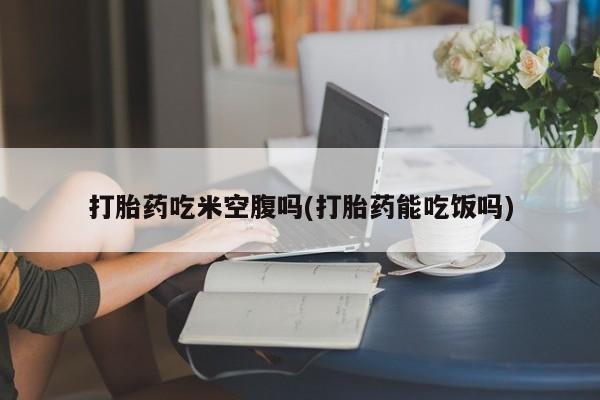 网上流产药专卖微信,打胎药吃米空腹吗(打胎药能吃饭吗)