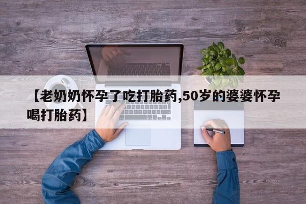 网上流产药专卖微信,【老奶奶怀孕了吃打胎药,50岁的婆婆怀孕喝打胎药】