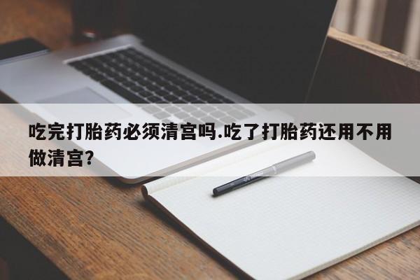 网上流产药专卖微信,吃完打胎药必须清宫吗.吃了打胎药还用不用做清宫？