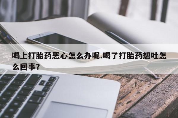 网上流产药专卖微信,喝上打胎药恶心怎么办呢.喝了打胎药想吐怎么回事？