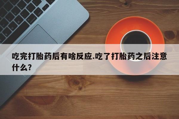 网上流产药专卖微信,吃完打胎药后有啥反应.吃了打胎药之后注意什么？