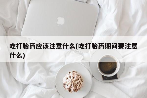 网上流产药专卖微信,吃打胎药应该注意什么(吃打胎药期间要注意什么)