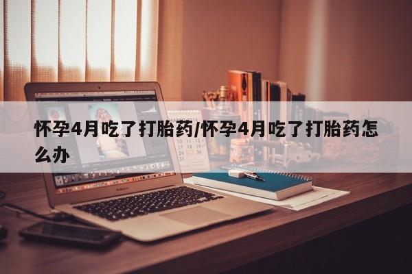 网上流产药专卖微信,怀孕4月吃了打胎药/怀孕4月吃了打胎药怎么办