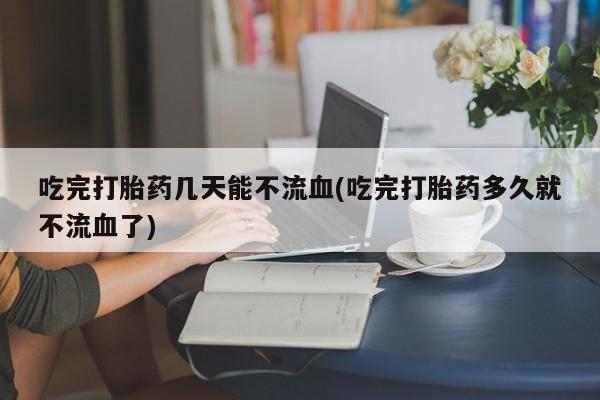 网上流产药专卖微信,吃完打胎药几天能不流血(吃完打胎药多久就不流血了)