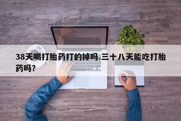 网上流产药专卖微信,38天喝打胎药打的掉吗.三十八天能吃打胎药吗？