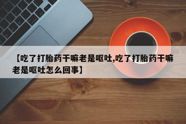 网上流产药专卖微信,【吃了打胎药干嘛老是呕吐,吃了打胎药干嘛老是呕吐怎么回事】
