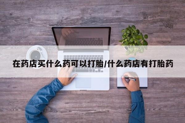 网上流产药专卖微信,在药店买什么药可以打胎/什么药店有打胎药