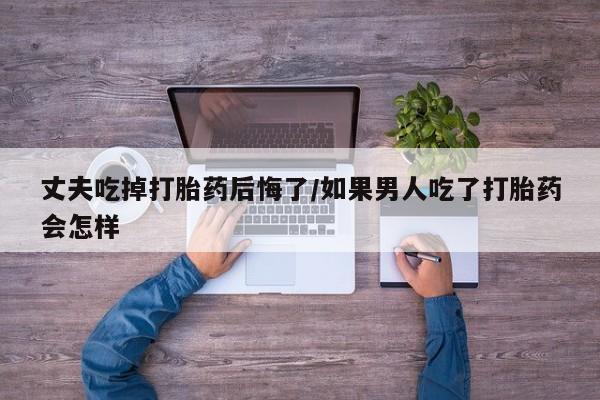 网上流产药专卖微信,丈夫吃掉打胎药后悔了/如果男人吃了打胎药会怎样
