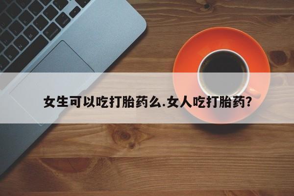 网上流产药专卖微信,女生可以吃打胎药么.女人吃打胎药？