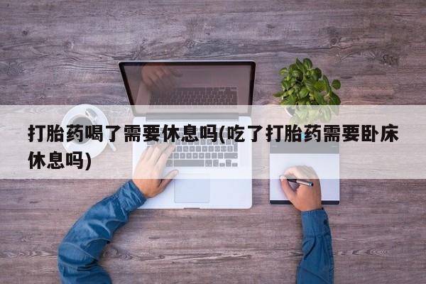 网上流产药专卖微信,打胎药喝了需要休息吗(吃了打胎药需要卧床休息吗)