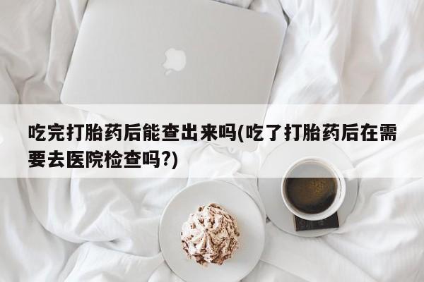 网上流产药专卖微信,吃完打胎药后能查出来吗(吃了打胎药后在需要去医院检查吗?)