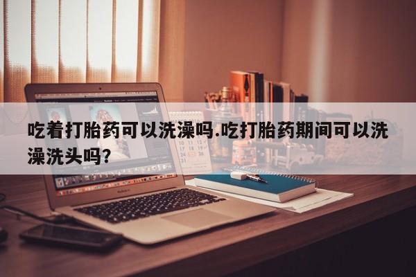 网上流产药专卖微信,吃着打胎药可以洗澡吗.吃打胎药期间可以洗澡洗头吗？