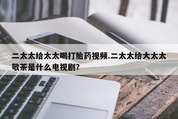 网上流产药专卖微信,二太太给太太喝打胎药视频.二太太给大太太敬茶是什么电视剧？