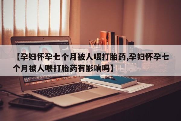 网上流产药专卖微信,【孕妇怀孕七个月被人喂打胎药,孕妇怀孕七个月被人喂打胎药有影响吗】
