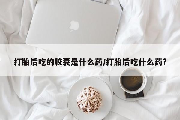网上流产药专卖微信,打胎后吃的胶囊是什么药/打胎后吃什么药?