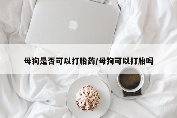 网上流产药专卖微信,母狗是否可以打胎药/母狗可以打胎吗